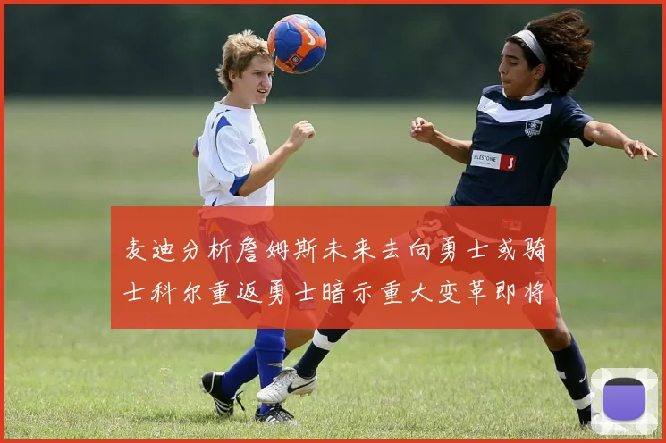 麦迪分析詹姆斯未来去向勇士或骑士科尔重返勇士暗示重大变革即将来临
